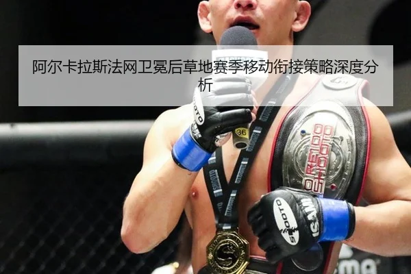 阿尔卡拉斯法网卫冕后草地赛季移动衔接策略深度分析